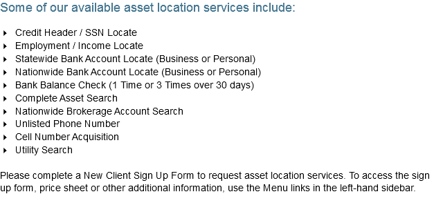 Some of our available asset location services include: 4 Credit Header / SSN Locate
4 Employment / Income Locate
4 Statewide Bank Account Locate (Business or Personal)
4 Nationwide Bank Account Locate (Business or Personal)
4 Bank Balance Check (1 Time or 3 Times over 30 days)
4 Complete Asset Search
4 Nationwide Brokerage Account Search
4 Unlisted Phone Number
4 Cell Number Acquisition
4 Utility Search Please complete a New Client Sign Up Form to request asset location services. To access the sign up form, price sheet or other additional information, use the Menu links in the left-hand sidebar.
