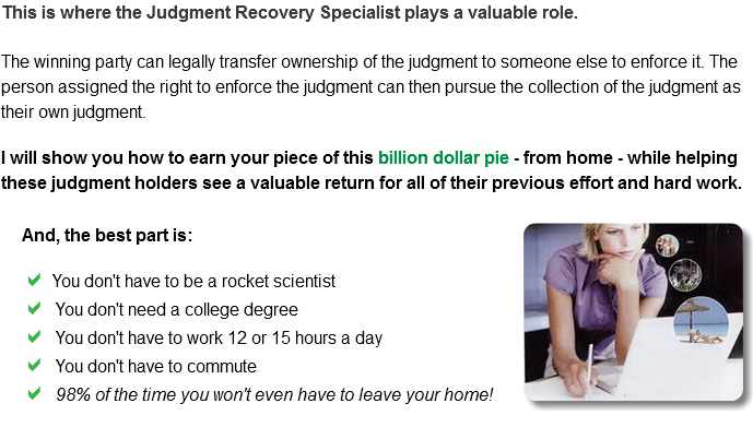 This is where the Judgment Recovery Specialist plays a valuable role. The winning party can legally transfer ownership of the judgment to someone else to enforce it. The person assigned the right to enforce the judgment can then pursue the collection of the judgment as their own judgment. I will show you how to earn your piece of this billion dollar pie - from home - while helping these judgment holders see a valuable return for all of their previous effort and hard work. And, the best part is:﷯

a You don't have to be a rocket scientist
a You don't need a college degree
a You don't have to work 12 or 15 hours a day
a You don't have to commute
a 98% of the time you won't even have to leave your home!